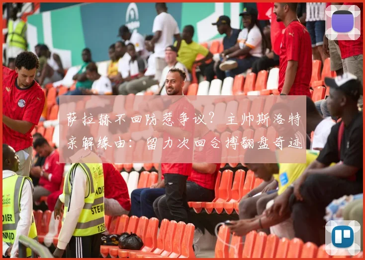 萨拉赫不回防惹争议？主帅斯洛特亲解缘由：留力次回合搏翻盘奇迹战术解析