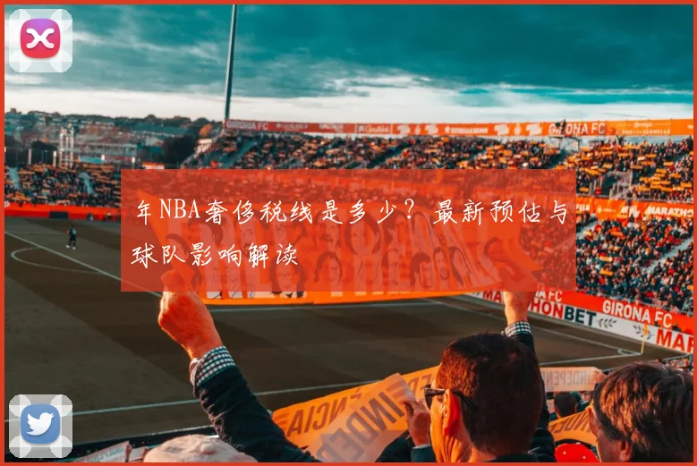 年NBA奢侈税线是多少？最新预估与球队影响解读