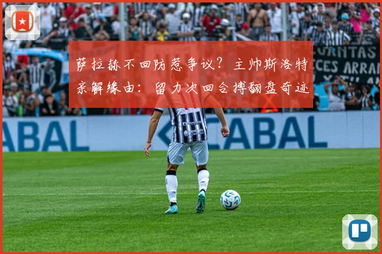萨拉赫不回防惹争议？主帅斯洛特亲解缘由：留力次回合搏翻盘奇迹战术解析