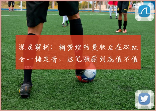 深度解析：梅努续约曼联后在双红会一锤定音，这笔涨薪到底值不值？
