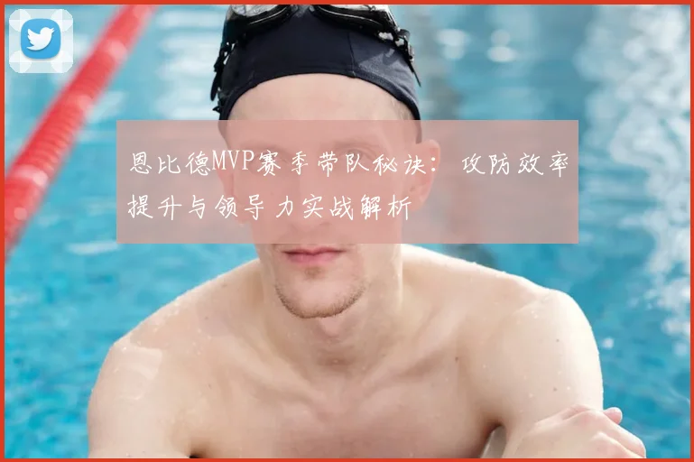 恩比德MVP赛季带队秘诀：攻防效率提升与领导力实战解析