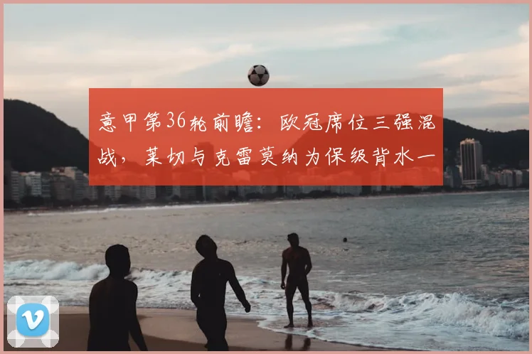 意甲第36轮前瞻:欧冠席位三强混战,莱切与克雷莫纳为保级背水一搏