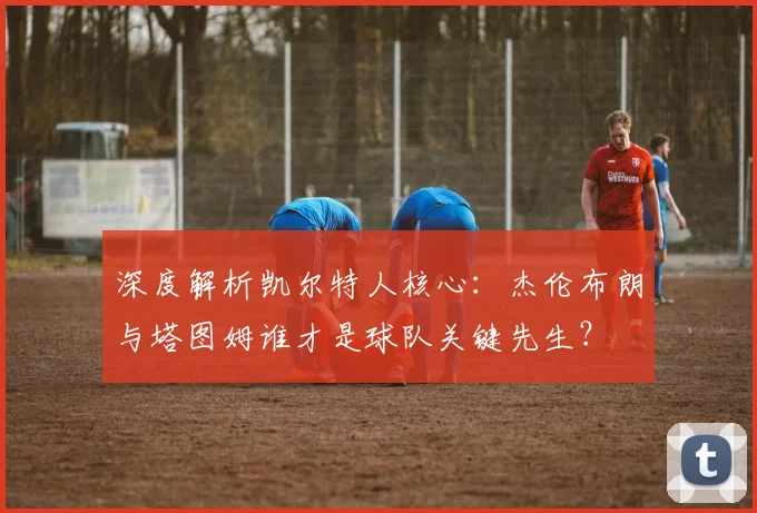 深度解析凯尔特人核心：杰伦布朗与塔图姆谁才是球队关键先生？