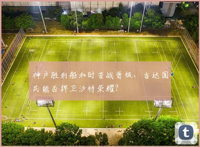 神户胜利船加时苦战晋级，吉达国民能否捍卫沙特荣耀？