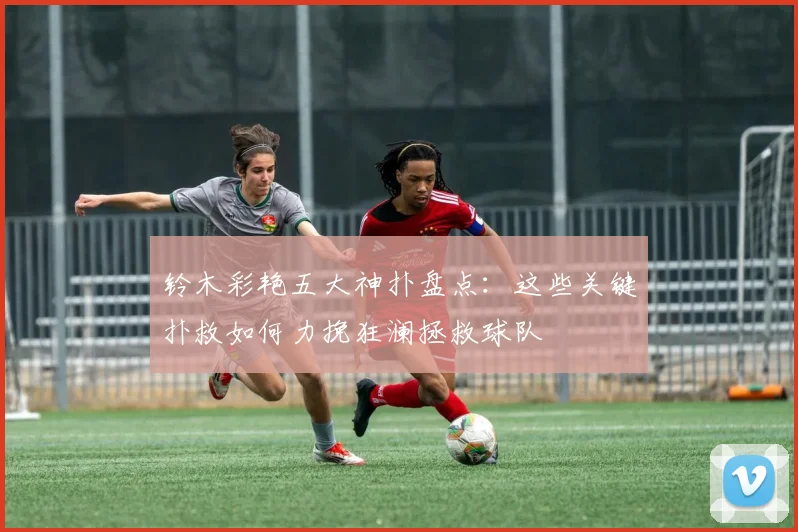 铃木彩艳五大神扑盘点：这些关键扑救如何力挽狂澜拯救球队