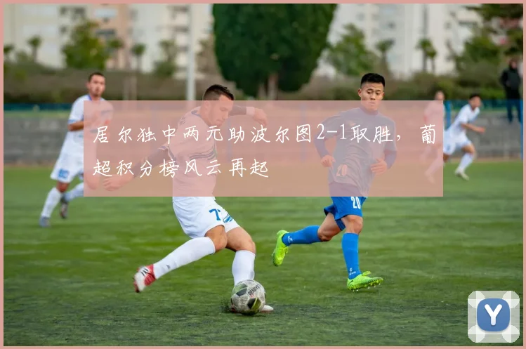 居尔独中两元助波尔图2-1取胜,葡超积分榜风云再起