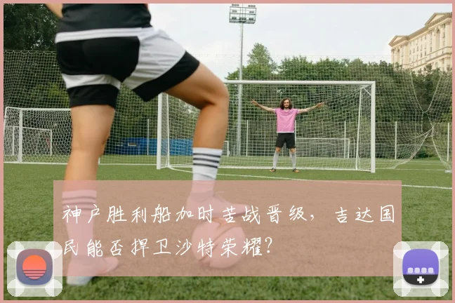 神户胜利船加时苦战晋级，吉达国民能否捍卫沙特荣耀？