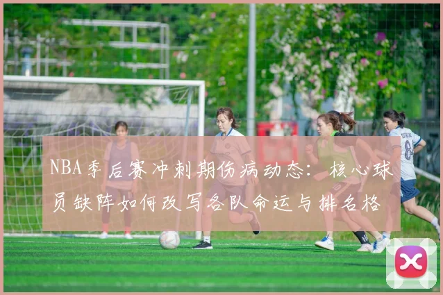 NBA季后赛冲刺期伤病动态：核心球员缺阵如何改写各队命运与排名格局